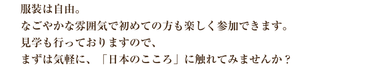 服装は自由。なごやかな雰囲気で初めての方も楽しく参加できます。見学を行っておりますので、まずは気軽に「日本のこころ」に触れてみませんか？